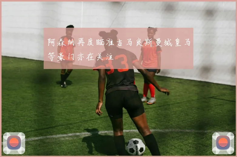 阿森纳再度瞄准吉马良斯曼城皇马等豪门亦在关注