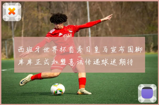 西班牙世界杯首秀日皇马宣布国脚库库正式加盟喜讯传递球迷期待