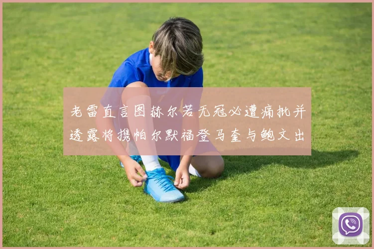 老雷直言图赫尔若无冠必遭痛批并透露将携帕尔默福登马奎与鲍文出战